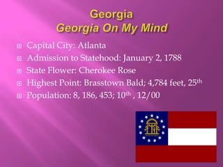    Capital City: Atlanta
   Admission to Statehood: January 2, 1788
   State Flower: Cherokee Rose
   Highest Point: Brasstown Bald; 4,784 feet, 25th
   Population: 8, 186, 453; 10th , 12/00
 