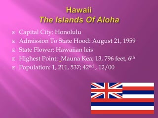    Capital City: Honolulu
   Admission To State Hood: August 21, 1959
   State Flower: Hawaiian leis
   Highest Point: Mauna Kea; 13, 796 feet, 6th
   Population: 1, 211, 537; 42nd , 12/00
 
