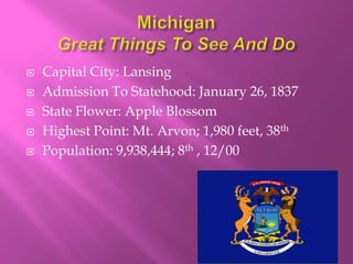    Capital City: Lansing
   Admission To Statehood: January 26, 1837
   State Flower: Apple Blossom
   Highest Point: Mt. Arvon; 1,980 feet, 38th
   Population: 9,938,444; 8th , 12/00
 
