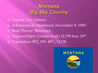    Capital City: Helena
   Admission To Statehood: November 8, 1889
   State Flower: Bitterroot
   Highest Point: Granite Peak; 12,799 feet, 10th
   Population: 902, 195; 44th , 12/00
 
