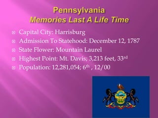    Capital City: Harrisburg
   Admission To Statehood: December 12, 1787
   State Flower: Mountain Laurel
   Highest Point: Mt. Davis; 3,213 feet, 33rd
   Population: 12,281,054; 6th , 12/00
 