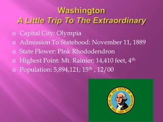    Capital City: Olympia
   Admission To Statehood: November 11, 1889
   State Flower: Pink Rhododendron
   Highest Point: Mt. Rainier; 14,410 feet, 4th
   Population: 5,894,121; 15th , 12/00
 