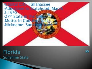 •Capital City: Tallahassee
•Admission to Statehood: March
3,1845
•27th State in the Union
•Motto: In God We Trust
•Nickname: Sunshine State




Florida
Sunshine State
 