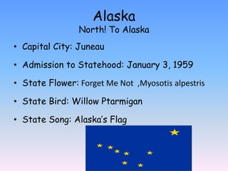Alaska
                North! To Alaska
• Capital City: Juneau

• Admission to Statehood: January 3, 1959

• State Flower: Forget Me Not ,Myosotis alpestris

• State Bird: Willow Ptarmigan

• State Song: Alaska’s Flag
 