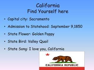 California
             Find Yourself here
• Capital city: Sacramento

• Admission to Statehood: September 9,1850

• State Flower: Golden Poppy

• State Bird: Valley Quail

• State Song: I love you, California
 