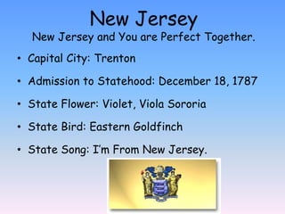 New Jersey
  New Jersey and You are Perfect Together.
• Capital City: Trenton

• Admission to Statehood: December 18, 1787

• State Flower: Violet, Viola Sororia

• State Bird: Eastern Goldfinch

• State Song: I’m From New Jersey.
 