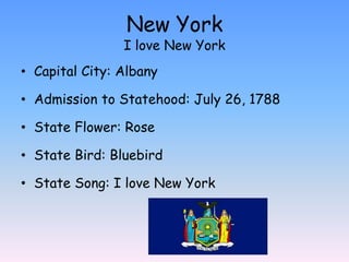 New York
                I love New York
• Capital City: Albany

• Admission to Statehood: July 26, 1788

• State Flower: Rose

• State Bird: Bluebird

• State Song: I love New York
 