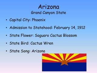 Arizona
              Grand Canyon State
• Capital City: Phoenix

• Admission to Statehood: February 14, 1912

• State Flower: Saguaro Cactus Blossom

• State Bird: Cactus Wren

• State Song: Arizona
 