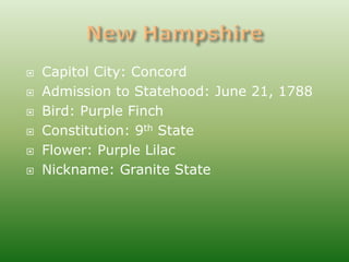    Capitol City: Concord
   Admission to Statehood: June 21, 1788
   Bird: Purple Finch
   Constitution: 9th State
   Flower: Purple Lilac
   Nickname: Granite State
 