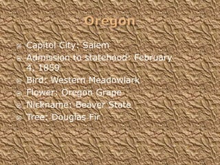    Capitol City: Salem
   Admission to statehood: February
    4, 1859
   Bird: Western Meadowlark
   Flower: Oregon Grape
   Nickname: Beaver State
   Tree: Douglas Fir
 