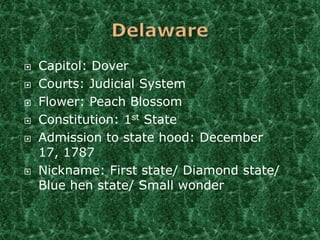    Capitol: Dover
   Courts: Judicial System
   Flower: Peach Blossom
   Constitution: 1st State
   Admission to state hood: December
    17, 1787
   Nickname: First state/ Diamond state/
    Blue hen state/ Small wonder
 