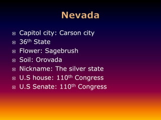    Capitol city: Carson city
   36th State
   Flower: Sagebrush
   Soil: Orovada
   Nickname: The silver state
   U.S house: 110th Congress
   U.S Senate: 110th Congress
 