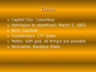    Capitol City: Columbus
   Admission to statehood: March 1, 1803
   Bird: Cardinal
   Constitution: 17th State
   Motto: with god, all thing’s are possible
   Nickname: Buckeye State
 