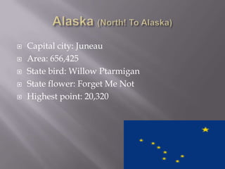    Capital city: Juneau
   Area: 656,425
   State bird: Willow Ptarmigan
   State flower: Forget Me Not
   Highest point: 20,320
 