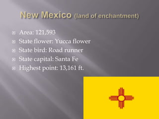    Area: 121,593
   State flower: Yucca flower
   State bird: Road runner
   State capital: Santa Fe
   Highest point: 13,161 ft.
 