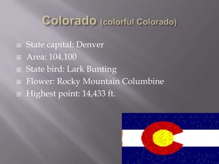    State capital: Denver
   Area: 104,100
   State bird: Lark Bunting
   Flower: Rocky Mountain Columbine
   Highest point: 14,433 ft.
 