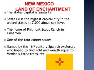  The   states capital is Santa Fe

 SantaFe is the highest capital city in the
 united states at 7,000 above sea level
 The
    home of Philmont Scout Ranch in
 Cimarron

 One   of the four corner states
 Named by the 16th century Spanish explorers
 who hoped to find gold and wealth equal to
 Mexico’s Aztec treasures
 