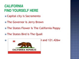  Capital   city is Sacramento

 The   Governor Is Jerry Brown

 The   States Flower Is The California Poppy

 The   States Bird Is The Quail

   The Location Is In 38.546N and 121.426w
 