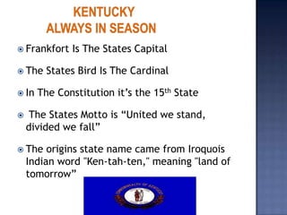  Frankfort   Is The States Capital

 The   States Bird Is The Cardinal

 In   The Constitution it’s the 15th State

    The States Motto is “United we stand,
    divided we fall”

 The    origins state name came from Iroquois
    Indian word "Ken-tah-ten," meaning "land of
    tomorrow”
 