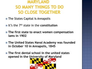    The States Capital Is Annapolis

   It’s the 7th state in the constitution

   The first state to enact women compensation
    lams in 1902

   The United States Naval Academy was founded
    in October 10 in Annapolis, 1845

   The first dental school in the united states
    opened in the University of Maryland
 