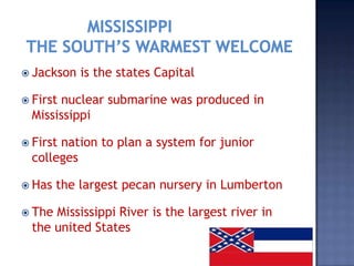  Jackson   is the states Capital

 Firstnuclear submarine was produced in
  Mississippi

 Firstnation to plan a system for junior
  colleges

 Has   the largest pecan nursery in Lumberton

 The Mississippi River is the largest river in
  the united States
 