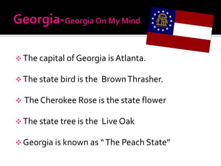  The capital of Georgia is Atlanta.

 The state bird is the   Brown Thrasher.

   The Cherokee Rose is the state flower

 The state tree is the   Live Oak

 Georgia is known as “ The Peach State”
 