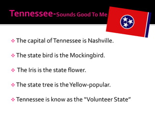  The capital of Tennessee is Nashville.

 The state bird is the Mockingbird.

   The Iris is the state flower.

 The state tree is the Yellow-popular.

 Tennessee is know as the “Volunteer State”
 