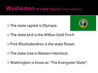  The state capital is Olympia.

 The state bird is the Willow Gold Finch.

 Pink Rhododendron is the state flower.

 The state tree is Western Hemlock.

 Washington is know as “The Evergreen State”.
 
