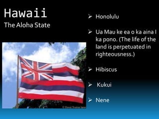 Hawaii             Honolulu
The Aloha State
                   Ua Mau ke ea o ka aina I
                    ka pono. (The life of the
                    land is perpetuated in
                    righteousness.)

                   Hibiscus

                   Kukui

                   Nene
 