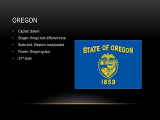 OREGON
•   Capital: Salem
•   Slogan: things look different here
•   State bird: Western meadowlark
•   Flower: Oregon grape
•   33rd state
 
