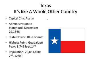 Texas
      It’s like A Whole Other Country
• Capital City: Austin        .
• Administration to
  Statehood: December
  29,1845
• State Flower: Blue Bonnet
• Highest Point: Guadalupe
  Peak; 8,749 feet,14th
• Population: 20,851,820;
  2nd, 12/00
 