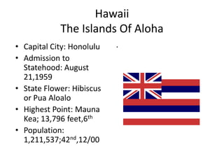 Hawaii
            The Islands Of Aloha
• Capital City: Honolulu   .
• Admission to
  Statehood: August
  21,1959
• State Flower: Hibiscus
  or Pua Aloalo
• Highest Point: Mauna
  Kea; 13,796 feet,6th
• Population:
  1,211,537;42nd,12/00
 