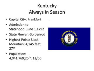 Kentucky
              Always In Season
• Capital City: Frankfort .
• Admission to
  Statehood: June 1,1792
• State Flower: Goldenrod
• Highest Point: Black
  Mountain; 4,145 feet,
  27th
• Population:
  4,041,769;25th, 12/00
 