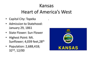 Kansas
           Heart of America’s West
• Capital City: Topeka         .
• Admission to Statehood:
  January 29, 1861
• State Flower: Sun Flower
• Highest Point: Mt.
  Sunflower; 4,039 feet,28th
• Population: 2,688,418;
  32nd, 12/00
 