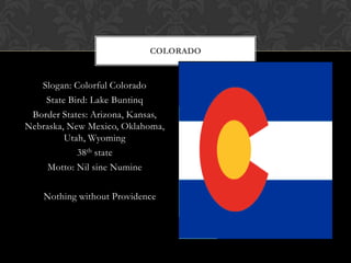 COLORADO


   Slogan: Colorful Colorado
    State Bird: Lake Buntinq
 Border States: Arizona, Kansas,
Nebraska, New Mexico, Oklahoma,
         Utah, Wyoming
            38th state
     Motto: Nil sine Numine

    Nothing without Providence
 