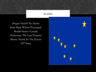 ALASKA


  Slogan: North! To Alaska
State Bird: Willow Ptarmigan
    Border States: Canada
Nickname: The Last Frontier
Motto: North To The Future
          49th State
 