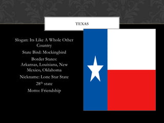 TEXAS


Slogan: Its Like A Whole Other
            Country
    State Bird: Mockingbird
         Border States:
   Arkansas, Louisiana, New
      Mexico, Oklahoma
   Nickname: Lone Star State
            28th state
       Motto: Friendship
 
