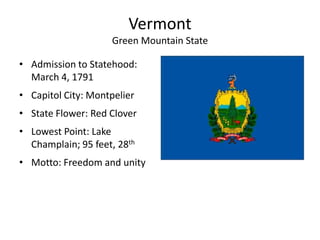 Vermont
                    Green Mountain State

• Admission to Statehood:
  March 4, 1791
• Capitol City: Montpelier
• State Flower: Red Clover
• Lowest Point: Lake
  Champlain; 95 feet, 28th
• Motto: Freedom and unity
 