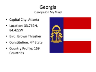 Georgia
                   Georgia On My Mind

• Capital City: Atlanta
• Location: 33.762N,
  84.422W
• Bird: Brown Thrasher
• Constitution: 4th State
• Country Profile: 159
  Countries
 