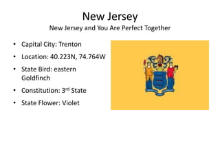 New Jersey
            New Jersey and You Are Perfect Together

• Capital City: Trenton
• Location: 40.223N, 74.764W
• State Bird: eastern
  Goldfinch
• Constitution: 3rd State
• State Flower: Violet
 