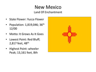 New Mexico
                     Land Of Enchantment

• State Flower: Yucca Flower
• Population: 1,819,046; 36th
  12/00
• Motto: It Grows As It Goes
• Lowest Point: Red Bluff;
  2,817 feet, 48th
• Highest Point: wheeler
  Peak; 13,161 feet, 8th
 