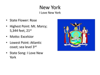 New York
                       I Love New York

• State Flower: Rose
• Highest Point: Mt. Marcy;
  5,344 feet, 21st
• Motto: Excelsior
• Lowest Point: Atlantic
  coast; sea level 3rd
• State Song: I Love New
  York
 