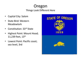 Oregon
                   Things Look Different Here

• Capital City: Salem
• State Bird: Western
  Meadowlark
• Constitution: 33rd State
• Highest Point: Mount Hood;
  11,239 feet, 13th
• Lowest Point: Pacific coast;
  sea level, 3rd
 