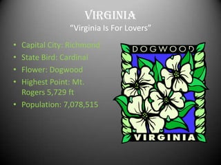 Virginia
               “Virginia Is For Lovers”
• Capital City: Richmond
• State Bird: Cardinal
• Flower: Dogwood
• Highest Point: Mt.
  Rogers 5,729 ft
• Population: 7,078,515
 
