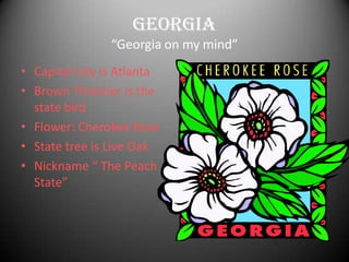 Georgia
                “Georgia on my mind”
• Capital City is Atlanta
• Brown Thrasher is the
  state bird
• Flower: Cherokee Rose
• State tree is Live Oak
• Nickname “ The Peach
  State”
 