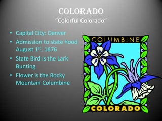 Colorado
                “Colorful Colorado”
• Capital City: Denver
• Admission to state hood
  August 1st, 1876
• State Bird is the Lark
  Bunting
• Flower is the Rocky
  Mountain Columbine
 