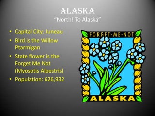 Alaska
                 “North! To Alaska”
• Capital City: Juneau
• Bird is the Willow
  Ptarmigan
• State flower is the
  Forget Me Not
  (Myosotis Alpestris)
• Population: 626,932
 