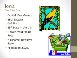 Iowa
Come Be Our Guest

 • Capital: Des Moines
 • Bird: Eastern
   Goldfinch
 • 29th State In the U.S.
 • Flower: Wild Prairie
   Rose
 • Nickname: Hawkeye
   State
 • Population:2,926,
 