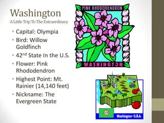 Washington
A Little Trip To The Extraordinary

 • Capital: Olympia
 • Bird: Willow
   Goldfinch
 • 42nd State In the U.S.
 • Flower: Pink
   Rhododendron
 • Highest Point: Mt.
   Rainier (14,140 feet)
 • Nickname: The
   Evergreen State
 