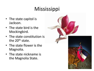Mississippi
• The state capitol is
  Jackson.
• The state bird is the
  Mockingbird.
• The state constitution is
  the 20th state.
• The state flower is the
  Magnolia.
• The state nickname is
  the Magnolia State.
 